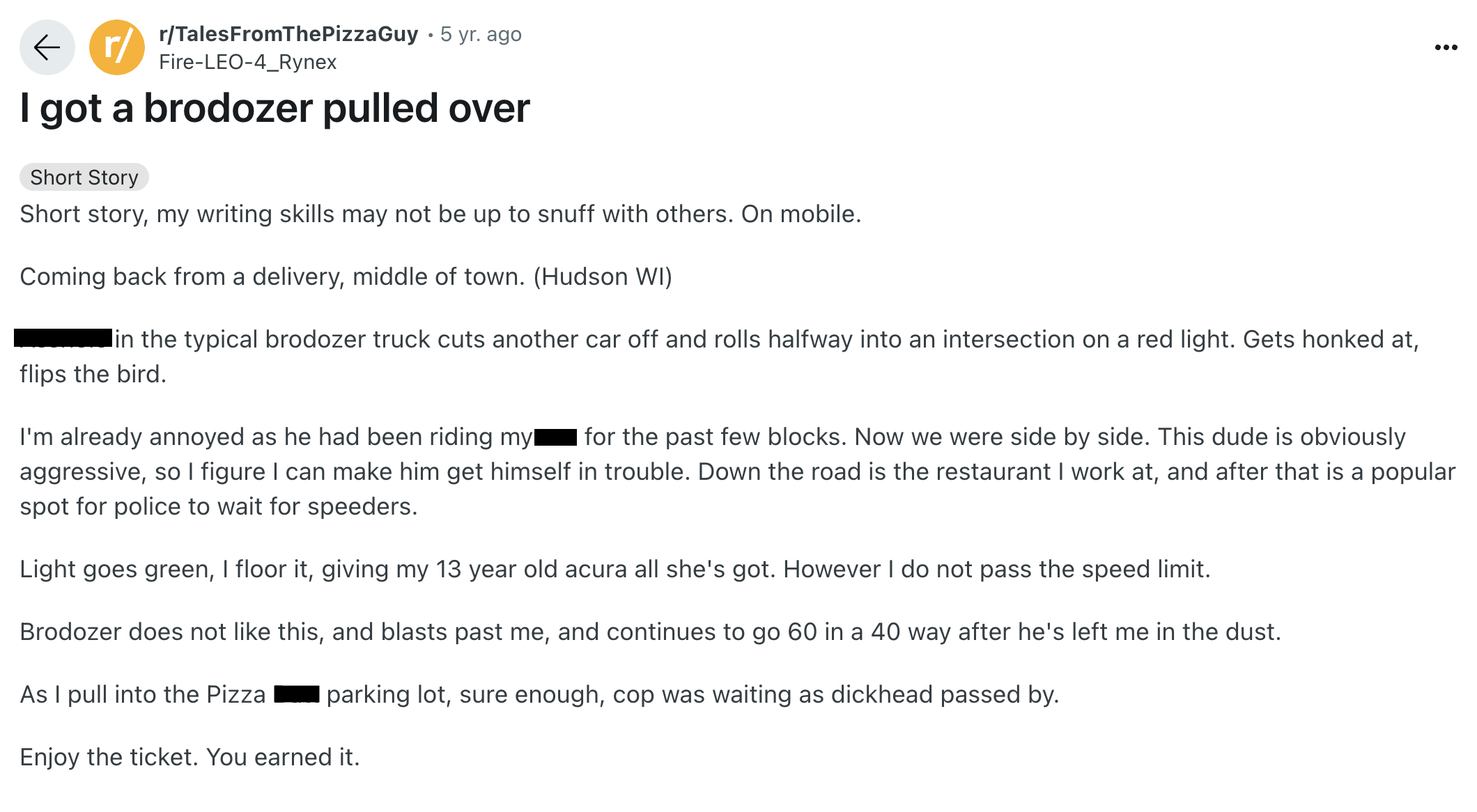 document - rTalesFromThePizzaGuy 5 yr. ago FireLeo4_Rynex I got a brodozer pulled over Short Story Short story, my writing skills may not be up to snuff with others. On mobile. Coming back from a delivery, middle of town. Hudson Wi in the typical brodozer